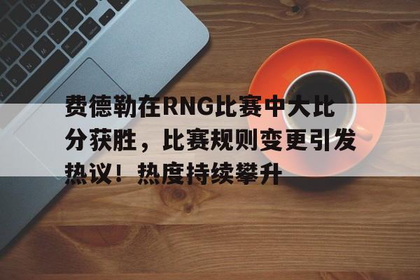 包含费德勒在RNG比赛中大比分获胜，比赛规则变更引发热议！热度持续攀升的词条
