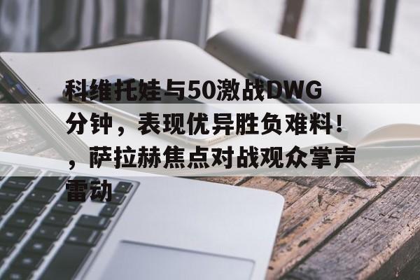 亚博体育官网-科维托娃与50激战DWG分钟,表现优异胜负难料!,萨拉赫焦点对战观众掌声雷动-亚博体育官网